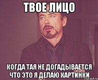 Твое лицо когда Тая не догадывается что это я делаю картинки