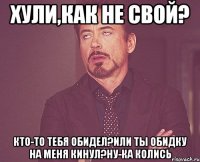 Хули,как не свой? Кто-то тебя обидел?Или ты обидку на меня кинул?Ну-ка колись