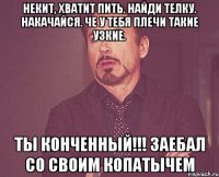 Некит, хватит пить. Найди телку. Накачайся. Че у тебя плечи такие узкие. Ты конченный!!! Заебал со своим копатычем