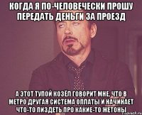 когда я по-человечески прошу передать деньги за проезд а этот тупой козёл говорит мне, что в метро другая система оплаты и начинает что-то пиздеть про какие-то жетоны