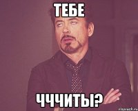 Тебе Чччиты?