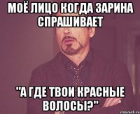 Моё лицо когда Зарина спрашивает "А где твои красные волосы?"