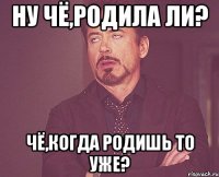 ну чё,родила ли? чё,когда родишь то уже?