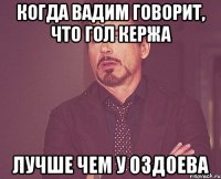 когда вадим говорит, что гол кержа лучше чем у оздоева