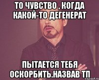 То чувство , когда какой-то дегенерат пытается тебя оскорбить.назвав тп