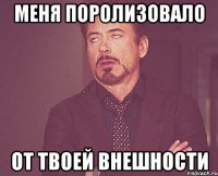 меня поролизовало от твоей внешности