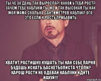 Ты че за день так выросла?! Какой у тебя рост? Зачем тебе каблуки,ты же и так высокая ты как моя мама сколько сантиметров каблук? Ого, это если к росту прибавить Хватит растишку кушать ты как себе парня будешь искать,баскетболиста чтоли? Харош расти не одевай каблуки Идите нахуй!!!