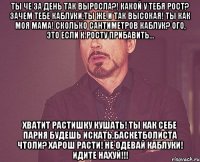 Ты че за день так выросла?! Какой у тебя рост? Зачем тебе каблуки,ты же и так высокая! ты как моя мама! сколько сантиметров каблук? Ого, это если к росту прибавить... Хватит растишку кушать! ты как себе парня будешь искать,баскетболиста чтоли? Харош расти! не одевай каблуки! Идите нахуй!!!