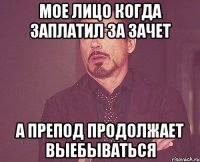 Мое лицо когда заплатил за зачет а препод продолжает выебываться