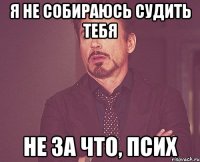 я не собираюсь судить тебя не за что, псих