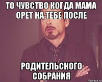 то чувство когда мама орет на тебе после родительского собрания