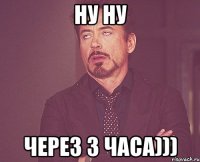 Ну ну Через 3 часа)))