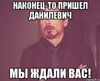 наконец-то пришел Данилевич мы ждали вас!