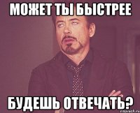 может ты быстрее будешь отвечать?