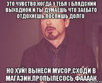 Это чувство,когда у тебя 1 блядский выходной,и ты думаешь что заебато отдохнёшь,поспишь долго. Но хуй! вынеси мусор,сходи в магазин,пропылесось,фаааак