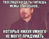 твоё лицо,когда ты читаешь мемы этих уёбков... которые нихуя умного не могут придумать