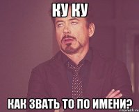 Ку ку Как звать то по имени?