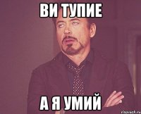 ви тупие а я умий