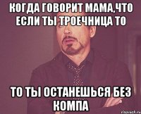 когда говорит мама,что если ты троечница то то ты останешься без компа