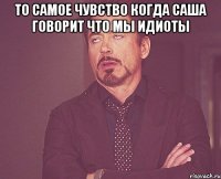 То самое чувство когда Саша говорит что мы идиоты 