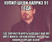 купил шеви каприз 91 года Где запчасти брать будешь? Она же жрет много! Зачем купил, лучше бы новую в кредит взял!