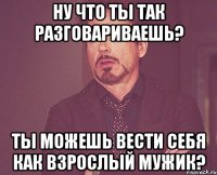 Ну что ты так разговариваешь? ты можешь вести себя как взрослый мужик?