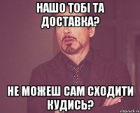 Нашо тобі та доставка? Не можеш сам сходити кудись?