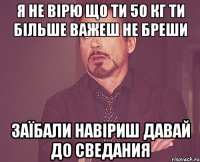 я не вірю що ти 50 кг ти більше важеш не бреши заїбали навіриш давай до сведания