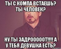 Ты с компа встаешь? Ты человек? Ну ты ЗАДРОООООТ!!!! А у тебя девушка есть?