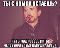 Ты с компа встаешь? Ну ты ЗАДРОООООТ!!!Ты человек?А у тебя девушка есть?