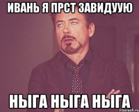 Ивань я прст завидуую ныга ныга ныга