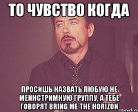 ТО ЧУВСТВО КОГДА ПРОСИШЬ НАЗВАТЬ ЛЮБУЮ НЕ МЕЙНСТРИМНУЮ ГРУППУ, А ТЕБЕ ГОВОРЯТ BRING ME THE HORIZON