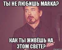 ты не любишь MARKa? как ты живёшь на этом свете?