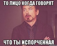 То лицо когда говорят Что ты испорченная