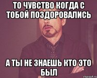 То чувство когда с тобой поздоровались А ты не знаешь кто это был