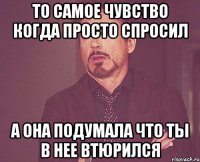 то самое чувство когда просто спросил а она подумала что ты в нее втюрился