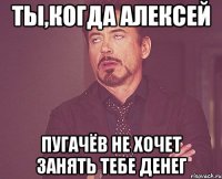 ТЫ,КОГДА АЛЕКСЕЙ ПУГАЧЁВ НЕ ХОЧЕТ ЗАНЯТЬ ТЕБЕ ДЕНЕГ