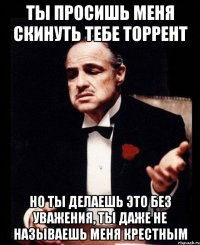 Ты просишь меня скинуть тебе торрент но ты делаешь это без уважения, ты даже не называешь меня крестным