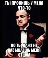 ты просишь у меня что-то но ты даже не называешь меня отцом