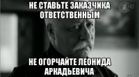 НЕ СТАВЬТЕ ЗАКАЗЧИКА ОТВЕТСТВЕННЫМ НЕ ОГОРЧАЙТЕ ЛЕОНИДА АРКАДЬЕВИЧА