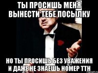 Ты просишь меня вынести тебе посылку но ты просишь без уважения и даже не знаешь номер ТТН