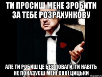 Ти просиш мене зробити за тебе розрахункову але ти робиш це без поваги, ти навіть не показуєш мені свої цицьки