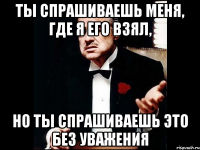 ТЫ СПРАШИВАЕШЬ МЕНЯ, ГДЕ Я ЕГО ВЗЯЛ, НО ТЫ СПРАШИВАЕШЬ ЭТО БЕЗ УВАЖЕНИЯ