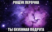 Рощук Лерочка ты охуенная подруга