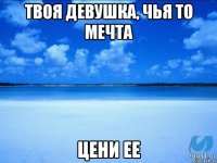 Твоя девушка, чья то мечта цени ее