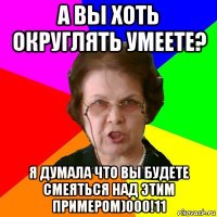 А вы хоть округлять умеете? Я думала что вы будете смеяться над этим примером)000!11