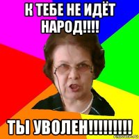 К тебе не идёт народ!!!! Ты УВОЛЕН!!!!!!!!!