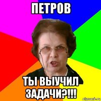 ПЕТРОВ ТЫ ВЫУЧИЛ ЗАДАЧИ?!!!