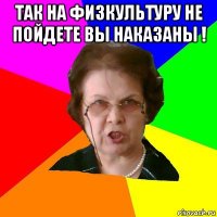 Так на физкультуру не пойдете вы наказаны ! 