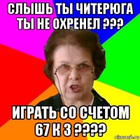 слышь ты читерюга ты не охренел ??? играть со счетом 67 к 3 ????